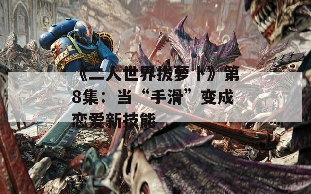 《二人世界拔萝卜》第8集：当“手滑”变成恋爱新技能  第1张