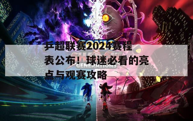 乒超联赛2024赛程表公布！球迷必看的亮点与观赛攻略