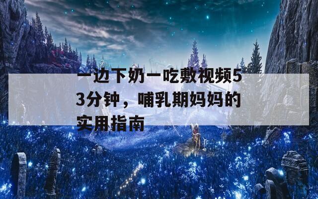 一边下奶一吃敷视频53分钟，哺乳期妈妈的实用指南