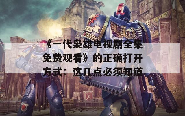 《一代枭雄电视剧全集免费观看》的正确打开方式：这几点必须知道