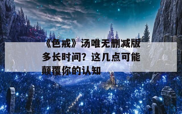 《色戒》汤唯无删减版多长时间？这几点可能颠覆你的认知