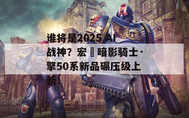 谁将是2025 AI战神？宏碁暗影骑士·擎50系新品碾压级上新！