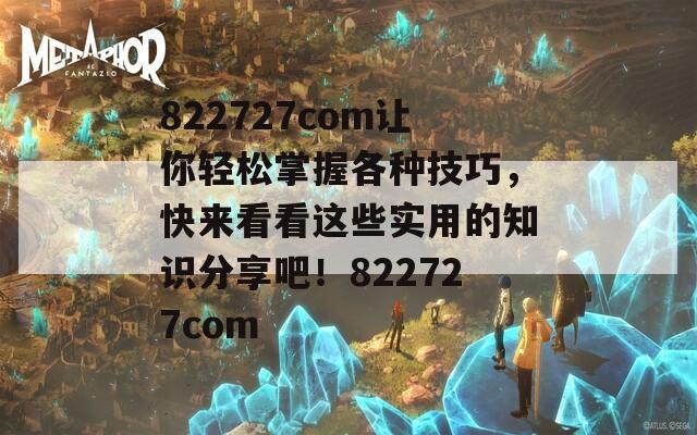 822727com让你轻松掌握各种技巧，快来看看这些实用的知识分享吧！822727com