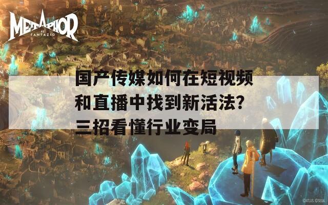 国产传媒如何在短视频和直播中找到新活法？三招看懂行业变局