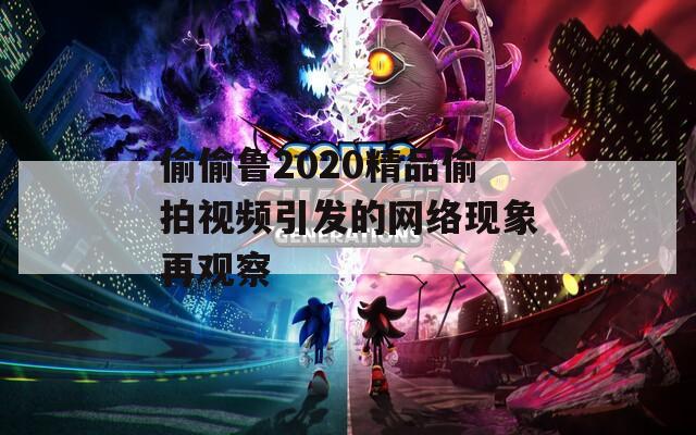 偷偷鲁2020精品偷拍视频引发的网络现象再观察