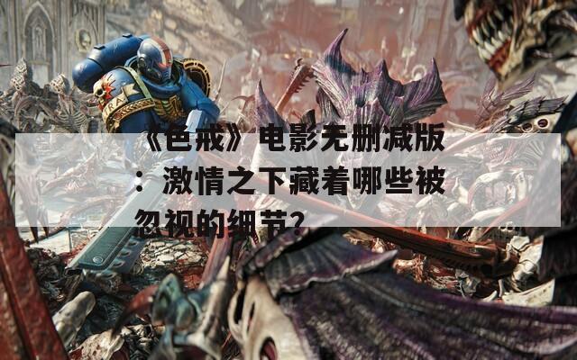 《色戒》电影无删减版：激情之下藏着哪些被忽视的细节？