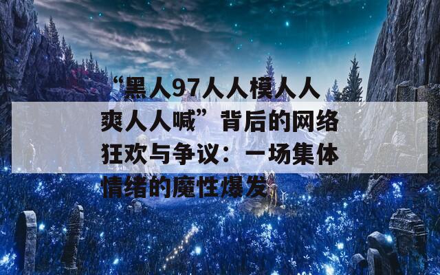 “黑人97人人模人人爽人人喊”背后的网络狂欢与争议：一场集体情绪的魔性爆发