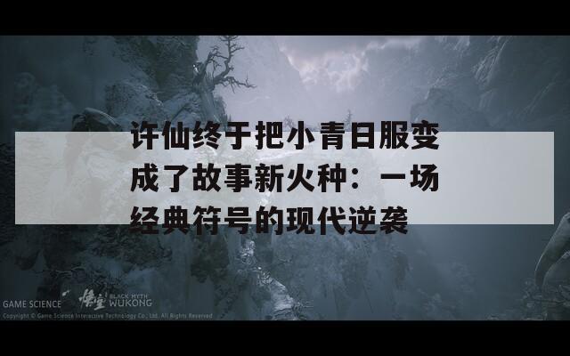 许仙终于把小青日服变成了故事新火种：一场经典符号的现代逆袭