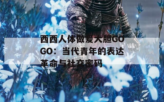 西西人体做爰大胆GOGO：当代青年的表达革命与社交密码