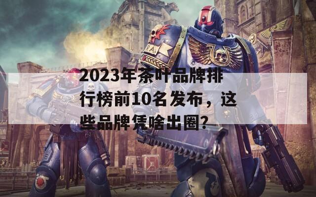 2023年茶叶品牌排行榜前10名发布，这些品牌凭啥出圈？