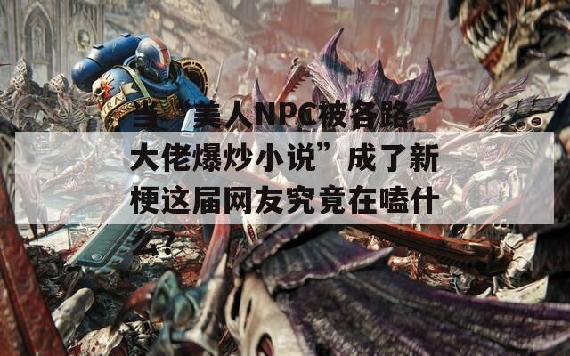 当“美人NPC被各路大佬爆炒小说”成了新梗这届网友究竟在嗑什么？