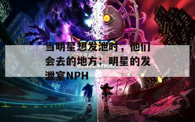 当明星想发泄时，他们会去的地方：明星的发泄室NPH