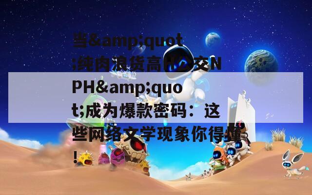 当&amp;quot;纯肉浪货高H公交NPH&amp;quot;成为爆款密码：这些网络文学现象你得懂！