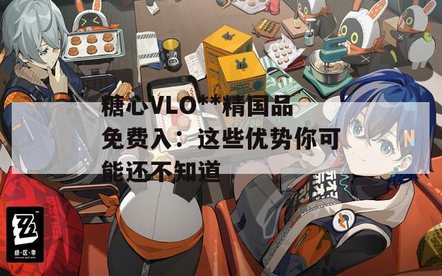 糖心VLO**精国品免费入：这些优势你可能还不知道