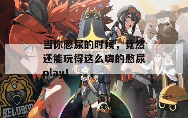 当你憋尿的时候，竟然还能玩得这么嗨的憋尿play！