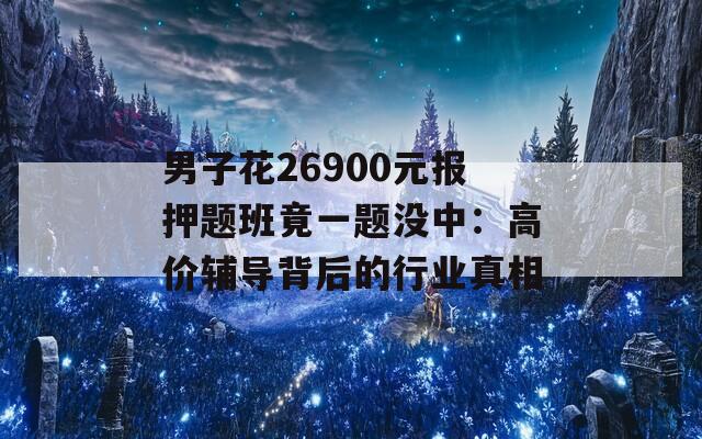 男子花26900元报押题班竟一题没中：高价辅导背后的行业真相