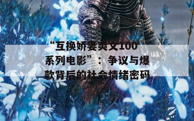 “互换娇妻爽文100系列电影”：争议与爆款背后的社会情绪密码