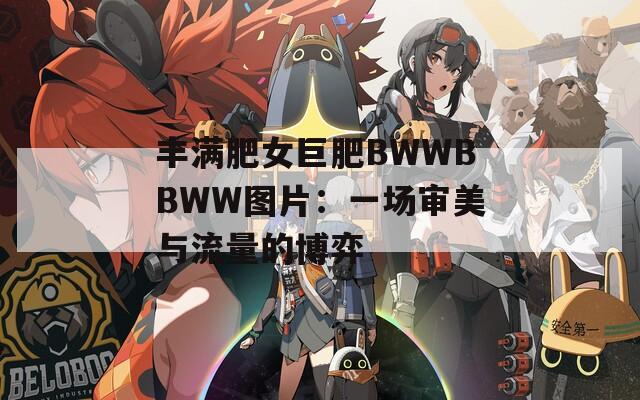 丰满肥女巨肥BWWBBWW图片：一场审美与流量的博弈