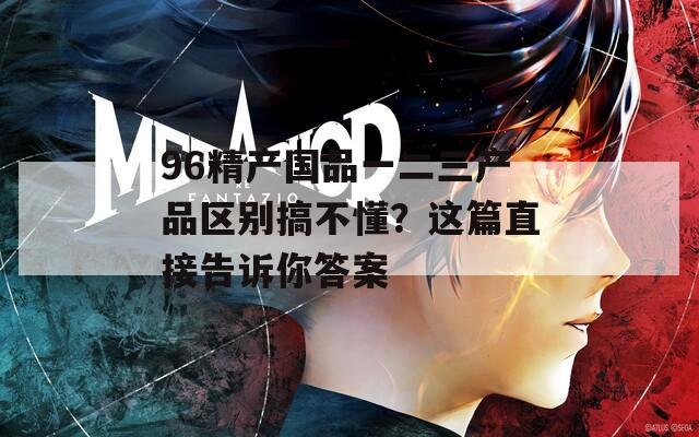 96精产国品一二三产品区别搞不懂？这篇直接告诉你答案