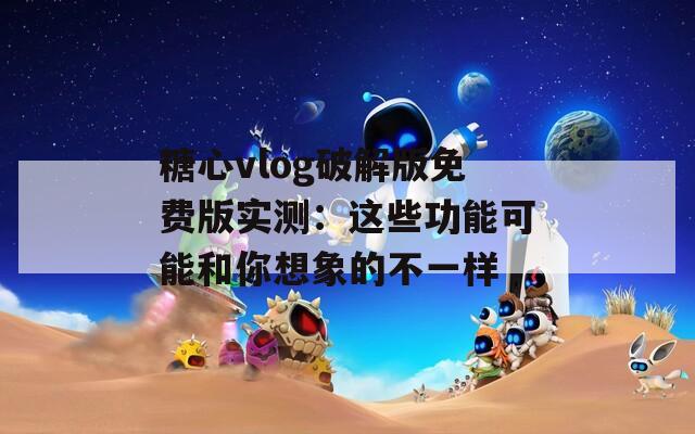 糖心vlog破解版免费版实测：这些功能可能和你想象的不一样