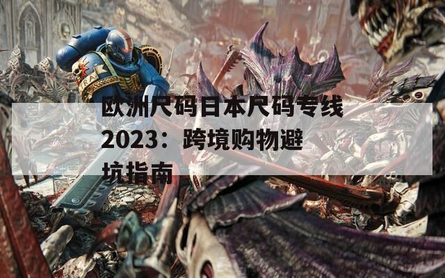 欧洲尺码日本尺码专线2023：跨境购物避坑指南