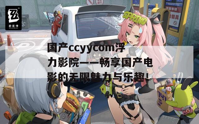 国产ccyycom浮力影院——畅享国产电影的无限魅力与乐趣！