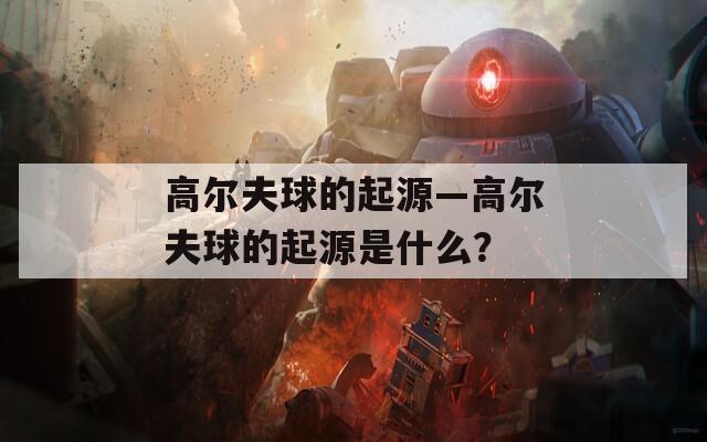 高尔夫球的起源—高尔夫球的起源是什么？