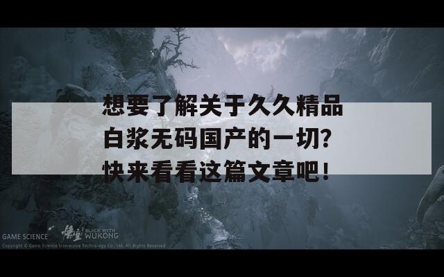 想要了解关于久久精品白浆无码国产的一切？快来看看这篇文章吧！