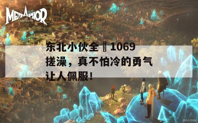 东北小伙全祼1069搓澡，真不怕冷的勇气让人佩服！