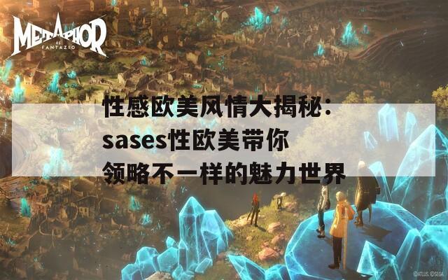 性感欧美风情大揭秘：sases性欧美带你领略不一样的魅力世界