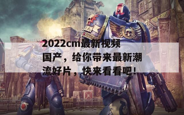 2022cm最新视频国产，给你带来最新潮流好片，快来看看吧！  第1张