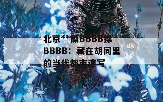 北京**搡BBBB搡BBBB：藏在胡同里的当代都市速写