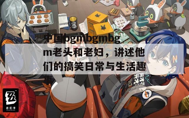 中国bgmbgmbgm老头和老妇，讲述他们的搞笑日常与生活趣事  第1张