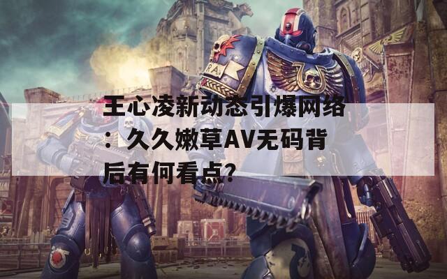 王心凌新动态引爆网络：久久嫩草AV无码背后有何看点？