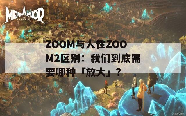 ZOOM与人性ZOOM2区别：我们到底需要哪种「放大」？