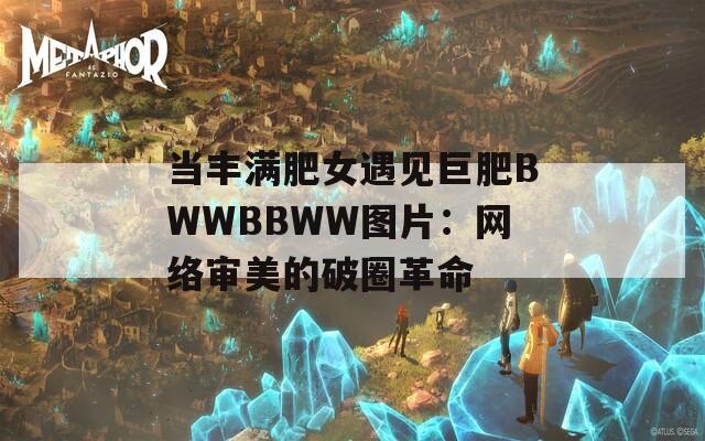 当丰满肥女遇见巨肥BWWBBWW图片：网络审美的破圈革命