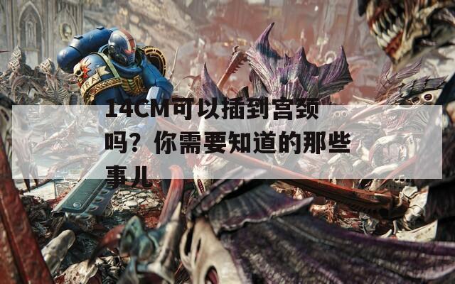 14CM可以插到宫颈吗？你需要知道的那些事儿