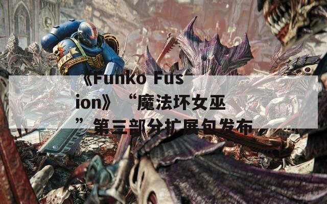 《Funko Fusion》“魔法坏女巫”第三部分扩展包发布