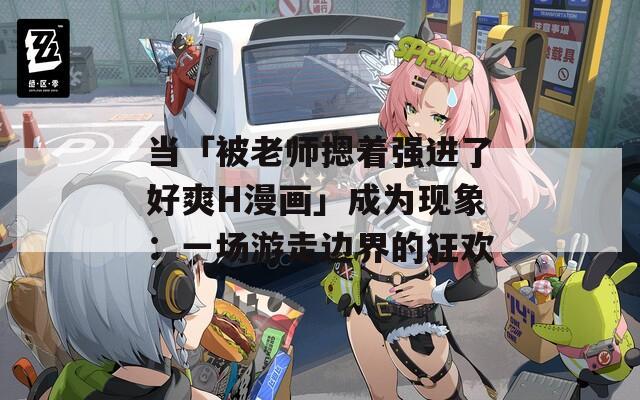 当「被老师摁着强进了好爽H漫画」成为现象：一场游走边界的狂欢