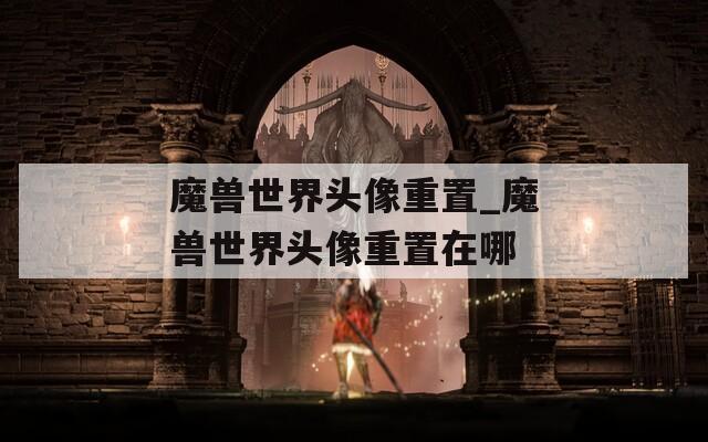 魔兽世界头像重置_魔兽世界头像重置在哪