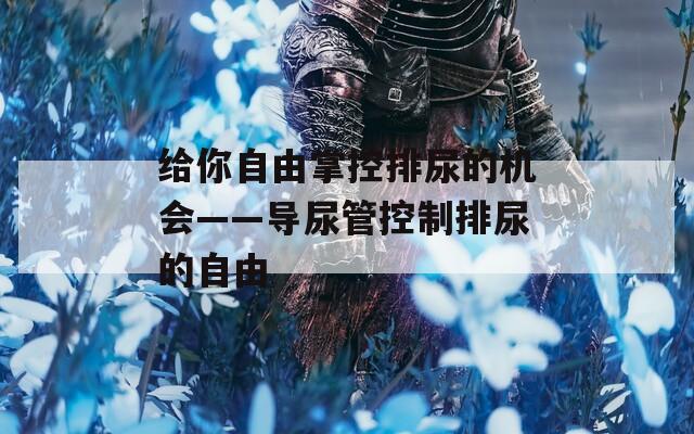 给你自由掌控排尿的机会——导尿管控制排尿的自由