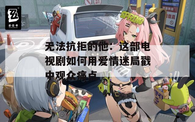 无法抗拒的他：这部电视剧如何用爱情迷局戳中观众痛点  第1张