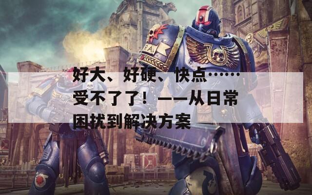 好大、好硬、快点……受不了了！——从日常困扰到解决方案