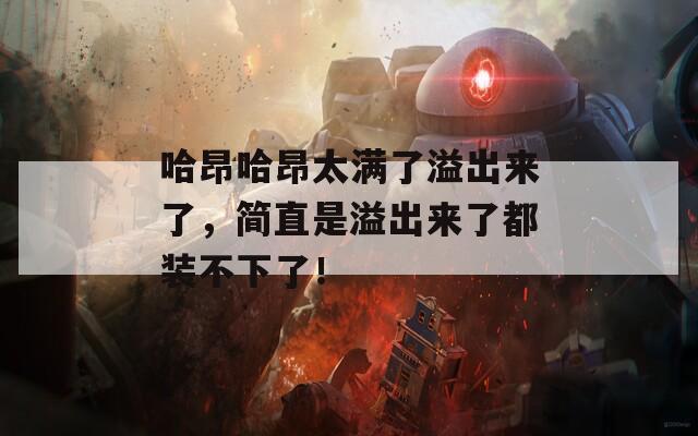 哈昂哈昂太满了溢出来了，简直是溢出来了都装不下了！