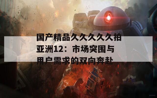 国产精品久久久久久拍亚洲12：市场突围与用户需求的双向奔赴  第1张