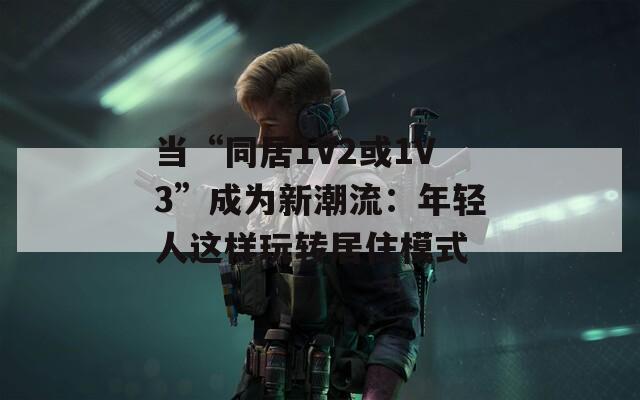 当“同居1V2或1V3”成为新潮流：年轻人这样玩转居住模式