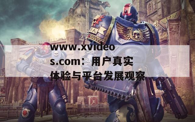 www.xvideos.com：用户真实体验与平台发展观察