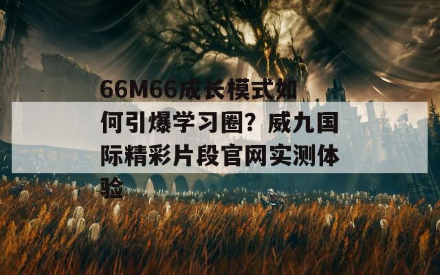 66M66成长模式如何引爆学习圈？威九国际精彩片段官网实测体验  第1张