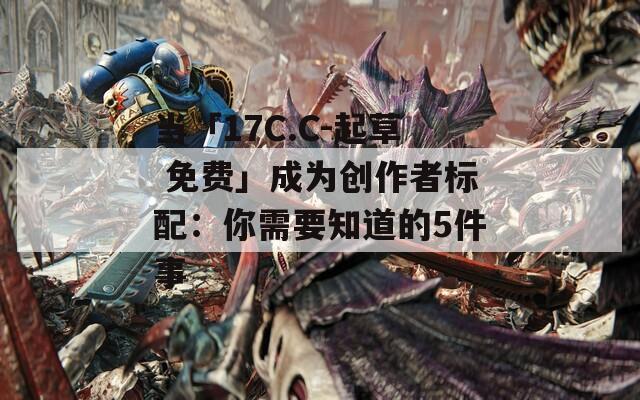 当「17C.C-起草 免费」成为创作者标配：你需要知道的5件事  第1张