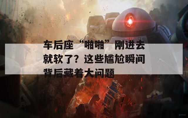 车后座“啪啪”刚进去就软了？这些尴尬瞬间背后藏着大问题  第1张